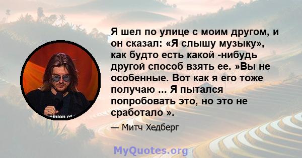 Я шел по улице с моим другом, и он сказал: «Я слышу музыку», как будто есть какой -нибудь другой способ взять ее. »Вы не особенные. Вот как я его тоже получаю ... Я пытался попробовать это, но это не сработало ».