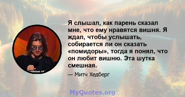 Я слышал, как парень сказал мне, что ему нравятся вишня. Я ждал, чтобы услышать, собирается ли он сказать «помидоры», тогда я понял, что он любит вишню. Эта шутка смешная.