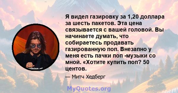 Я видел газировку за 1,20 доллара за шесть пакетов. Эта цена связывается с вашей головой. Вы начинаете думать, что собираетесь продавать газированную поп. Внезапно у меня есть пачки поп -музыки со мной. «Хотите купить