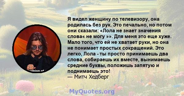 Я видел женщину по телевизору, она родилась без рук. Это печально, но потом они сказали: «Лола не знает значения слова« не могу »». Для меня это еще хуже. Мало того, что ей не хватает руки, но она не понимает простых