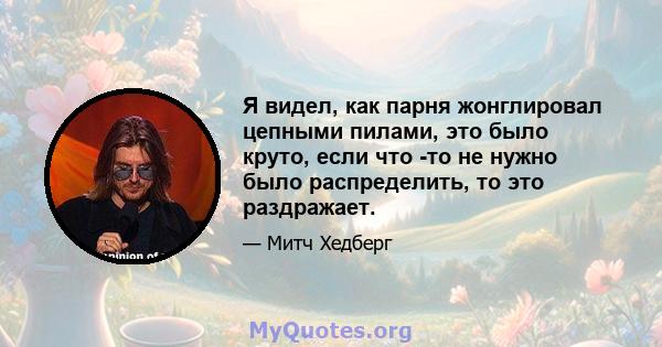 Я видел, как парня жонглировал цепными пилами, это было круто, если что -то не нужно было распределить, то это раздражает.