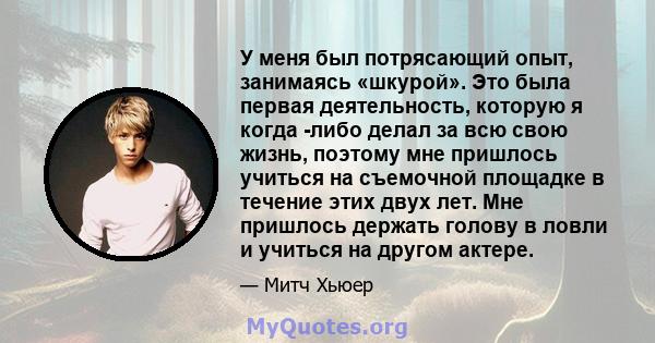 У меня был потрясающий опыт, занимаясь «шкурой». Это была первая деятельность, которую я когда -либо делал за всю свою жизнь, поэтому мне пришлось учиться на съемочной площадке в течение этих двух лет. Мне пришлось