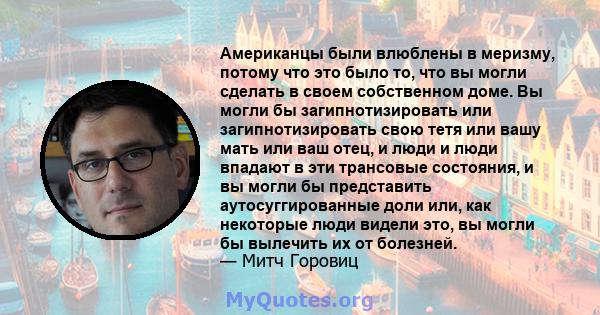 Американцы были влюблены в меризму, потому что это было то, что вы могли сделать в своем собственном доме. Вы могли бы загипнотизировать или загипнотизировать свою тетя или вашу мать или ваш отец, и люди и люди впадают