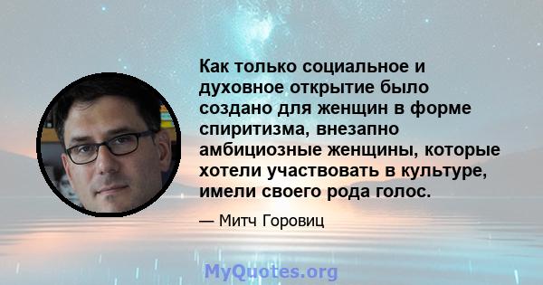 Как только социальное и духовное открытие было создано для женщин в форме спиритизма, внезапно амбициозные женщины, которые хотели участвовать в культуре, имели своего рода голос.