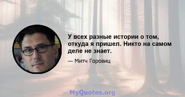 У всех разные истории о том, откуда я пришел. Никто на самом деле не знает.