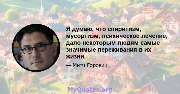 Я думаю, что спиритизм, мусортизм, психическое лечение, дало некоторым людям самые значимые переживания в их жизни.