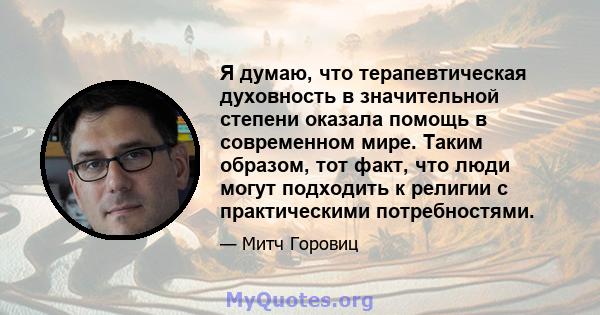 Я думаю, что терапевтическая духовность в значительной степени оказала помощь в современном мире. Таким образом, тот факт, что люди могут подходить к религии с практическими потребностями.