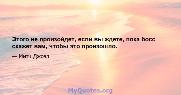 Этого не произойдет, если вы ждете, пока босс скажет вам, чтобы это произошло.