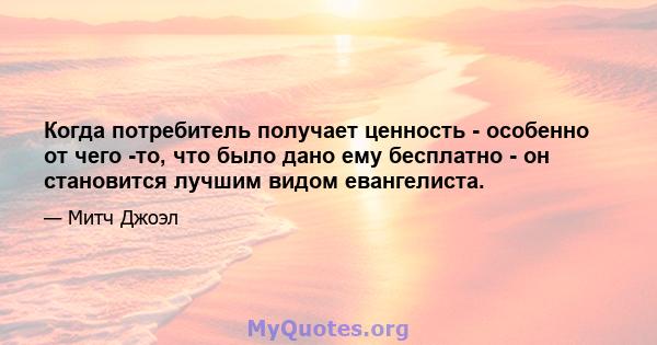 Когда потребитель получает ценность - особенно от чего -то, что было дано ему бесплатно - он становится лучшим видом евангелиста.