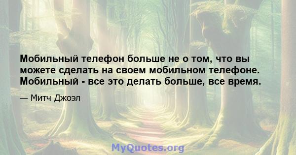 Мобильный телефон больше не о том, что вы можете сделать на своем мобильном телефоне. Мобильный - все это делать больше, все время.