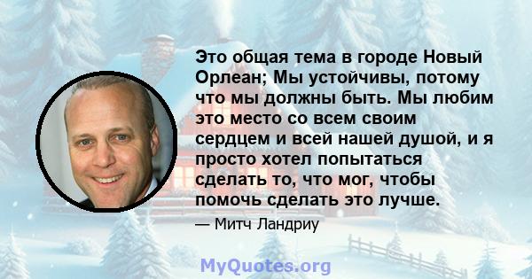 Это общая тема в городе Новый Орлеан; Мы устойчивы, потому что мы должны быть. Мы любим это место со всем своим сердцем и всей нашей душой, и я просто хотел попытаться сделать то, что мог, чтобы помочь сделать это лучше.