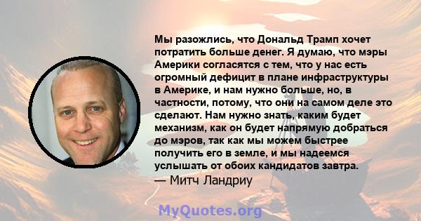 Мы разожлись, что Дональд Трамп хочет потратить больше денег. Я думаю, что мэры Америки согласятся с тем, что у нас есть огромный дефицит в плане инфраструктуры в Америке, и нам нужно больше, но, в частности, потому,