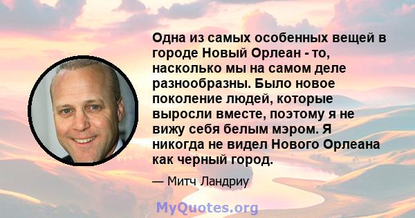 Одна из самых особенных вещей в городе Новый Орлеан - то, насколько мы на самом деле разнообразны. Было новое поколение людей, которые выросли вместе, поэтому я не вижу себя белым мэром. Я никогда не видел Нового