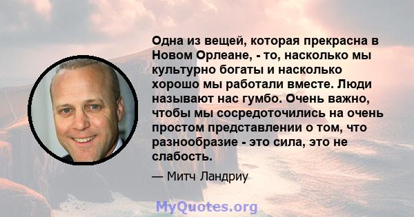 Одна из вещей, которая прекрасна в Новом Орлеане, - то, насколько мы культурно богаты и насколько хорошо мы работали вместе. Люди называют нас гумбо. Очень важно, чтобы мы сосредоточились на очень простом представлении