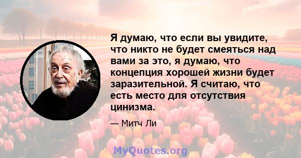 Я думаю, что если вы увидите, что никто не будет смеяться над вами за это, я думаю, что концепция хорошей жизни будет заразительной. Я считаю, что есть место для отсутствия цинизма.