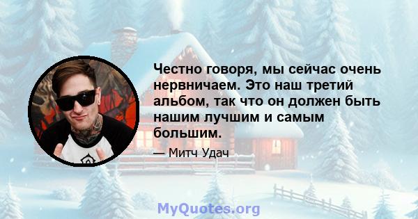 Честно говоря, мы сейчас очень нервничаем. Это наш третий альбом, так что он должен быть нашим лучшим и самым большим.