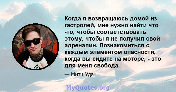 Когда я возвращаюсь домой из гастролей, мне нужно найти что -то, чтобы соответствовать этому, чтобы я не получил свой адреналин. Познакомиться с каждым элементом опасности, когда вы сидите на моторе, - это для меня