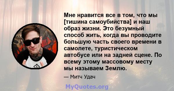 Мне нравится все в том, что мы [тишина самоубийства] и наш образ жизни. Это безумный способ жить, когда вы проводите большую часть своего времени в самолете, туристическом автобусе или на задней сцене. По всему этому