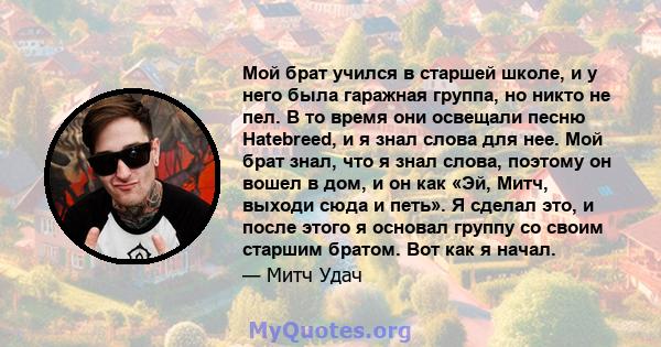 Мой брат учился в старшей школе, и у него была гаражная группа, но никто не пел. В то время они освещали песню Hatebreed, и я знал слова для нее. Мой брат знал, что я знал слова, поэтому он вошел в дом, и он как «Эй,