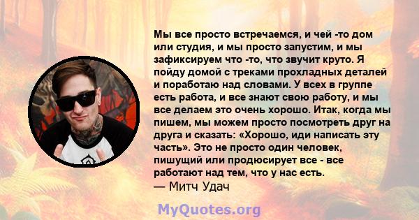 Мы все просто встречаемся, и чей -то дом или студия, и мы просто запустим, и мы зафиксируем что -то, что звучит круто. Я пойду домой с треками прохладных деталей и поработаю над словами. У всех в группе есть работа, и