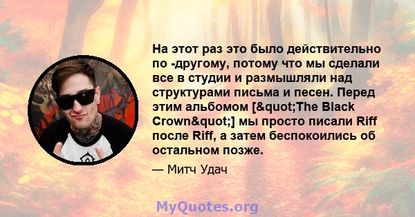 На этот раз это было действительно по -другому, потому что мы сделали все в студии и размышляли над структурами письма и песен. Перед этим альбомом ["The Black Crown"] мы просто писали Riff после Riff, а затем 