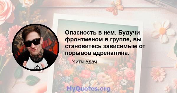 Опасность в нем. Будучи фронтменом в группе, вы становитесь зависимым от порывов адреналина.