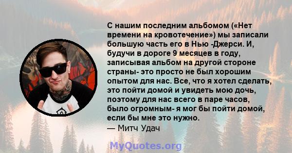 С нашим последним альбомом («Нет времени на кровотечение») мы записали большую часть его в Нью -Джерси. И, будучи в дороге 9 месяцев в году, записывая альбом на другой стороне страны- это просто не был хорошим опытом