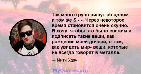 Так много групп пишут об одном и том же S - -. Через некоторое время становится очень скучно. Я хочу, чтобы это было свежим и подписать такие вещи, как рождение моей дочери, о том, как увидеть мир- вещи, которые не