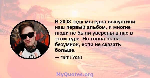 В 2008 году мы едва выпустили наш первый альбом, и многие люди не были уверены в нас в этом туре. Но толпа была безумной, если не сказать больше.