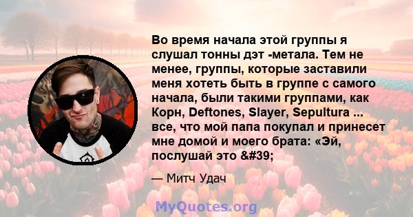 Во время начала этой группы я слушал тонны дэт -метала. Тем не менее, группы, которые заставили меня хотеть быть в группе с самого начала, были такими группами, как Корн, Deftones, Slayer, Sepultura ... все, что мой