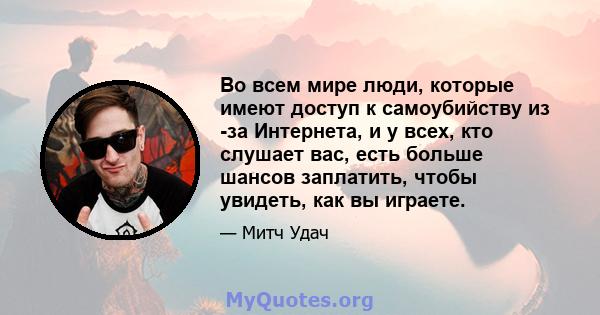 Во всем мире люди, которые имеют доступ к самоубийству из -за Интернета, и у всех, кто слушает вас, есть больше шансов заплатить, чтобы увидеть, как вы играете.