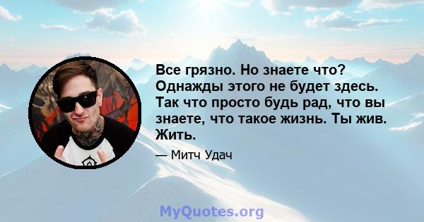 Все грязно. Но знаете что? Однажды этого не будет здесь. Так что просто будь рад, что вы знаете, что такое жизнь. Ты жив. Жить.