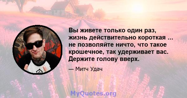 Вы живете только один раз, жизнь действительно короткая ... не позволяйте ничто, что такое крошечное, так удерживает вас. Держите голову вверх.