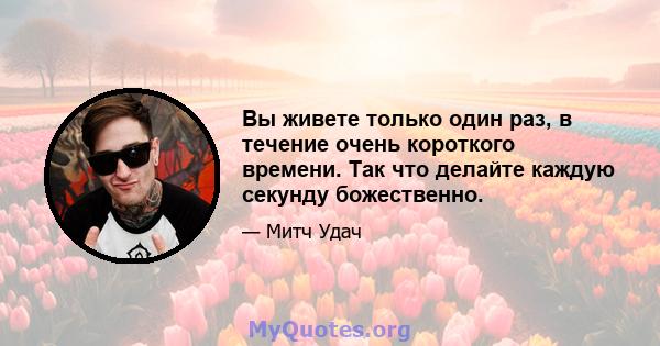 Вы живете только один раз, в течение очень короткого времени. Так что делайте каждую секунду божественно.