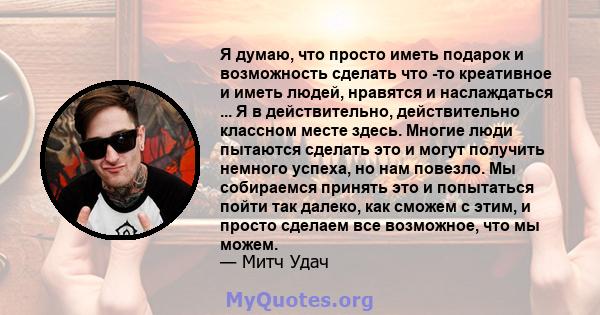 Я думаю, что просто иметь подарок и возможность сделать что -то креативное и иметь людей, нравятся и наслаждаться ... Я в действительно, действительно классном месте здесь. Многие люди пытаются сделать это и могут