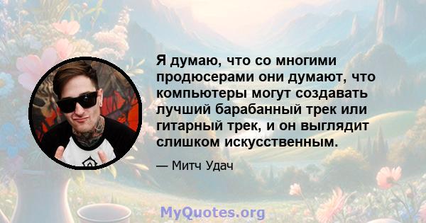 Я думаю, что со многими продюсерами они думают, что компьютеры могут создавать лучший барабанный трек или гитарный трек, и он выглядит слишком искусственным.