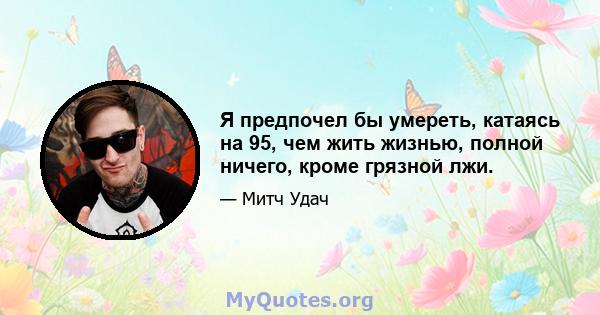 Я предпочел бы умереть, катаясь на 95, чем жить жизнью, полной ничего, кроме грязной лжи.