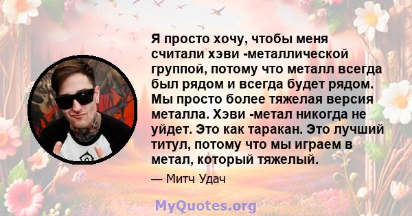 Я просто хочу, чтобы меня считали хэви -металлической группой, потому что металл всегда был рядом и всегда будет рядом. Мы просто более тяжелая версия металла. Хэви -метал никогда не уйдет. Это как таракан. Это лучший