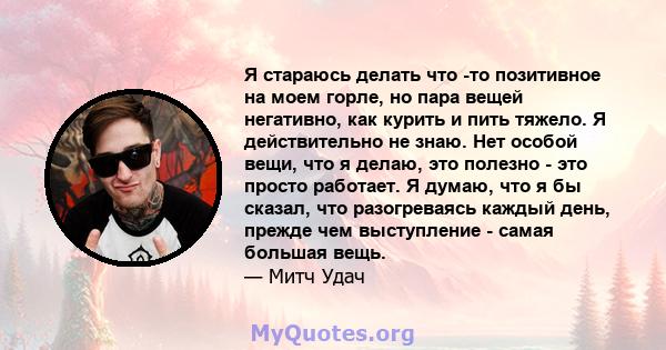 Я стараюсь делать что -то позитивное на моем горле, но пара вещей негативно, как курить и пить тяжело. Я действительно не знаю. Нет особой вещи, что я делаю, это полезно - это просто работает. Я думаю, что я бы сказал,