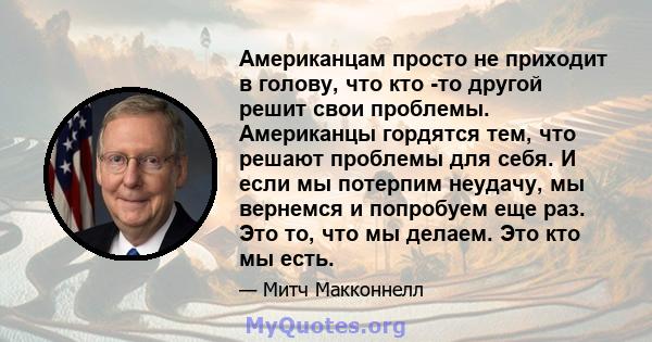 Американцам просто не приходит в голову, что кто -то другой решит свои проблемы. Американцы гордятся тем, что решают проблемы для себя. И если мы потерпим неудачу, мы вернемся и попробуем еще раз. Это то, что мы делаем. 