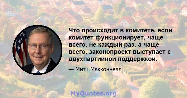 Что происходит в комитете, если комитет функционирует, чаще всего, не каждый раз, а чаще всего, законопроект выступает с двухпартийной поддержкой.