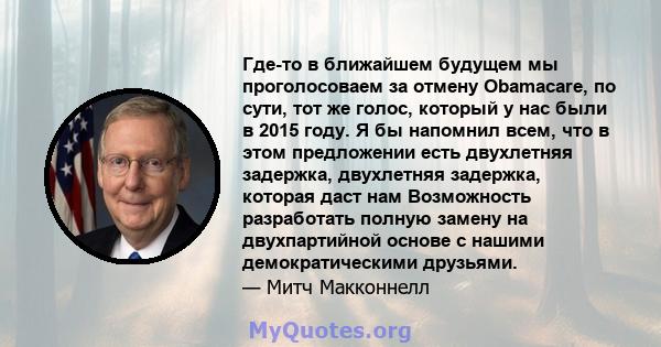 Где-то в ближайшем будущем мы проголосоваем за отмену Obamacare, по сути, тот же голос, который у нас были в 2015 году. Я бы напомнил всем, что в этом предложении есть двухлетняя задержка, двухлетняя задержка, которая