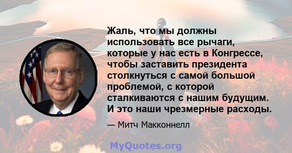 Жаль, что мы должны использовать все рычаги, которые у нас есть в Конгрессе, чтобы заставить президента столкнуться с самой большой проблемой, с которой сталкиваются с нашим будущим. И это наши чрезмерные расходы.