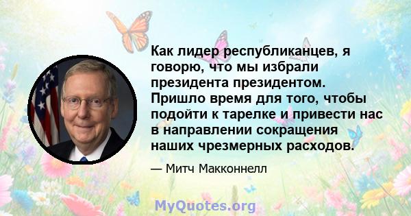 Как лидер республиканцев, я говорю, что мы избрали президента президентом. Пришло время для того, чтобы подойти к тарелке и привести нас в направлении сокращения наших чрезмерных расходов.