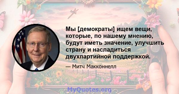 Мы [демократы] ищем вещи, которые, по нашему мнению, будут иметь значение, улучшить страну и насладиться двухпартийной поддержкой.