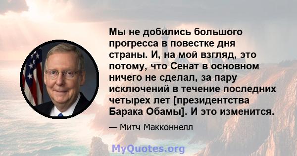 Мы не добились большого прогресса в повестке дня страны. И, на мой взгляд, это потому, что Сенат в основном ничего не сделал, за пару исключений в течение последних четырех лет [президентства Барака Обамы]. И это