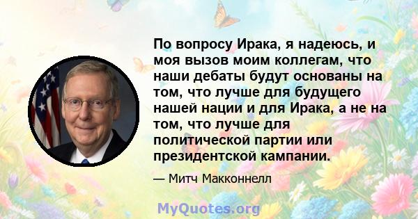 По вопросу Ирака, я надеюсь, и моя вызов моим коллегам, что наши дебаты будут основаны на том, что лучше для будущего нашей нации и для Ирака, а не на том, что лучше для политической партии или президентской кампании.