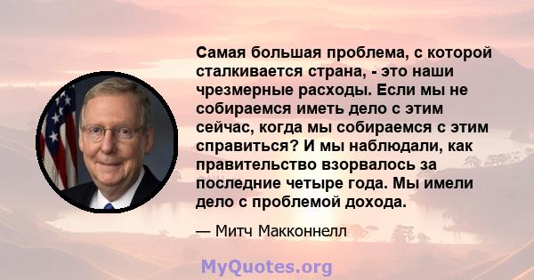 Самая большая проблема, с которой сталкивается страна, - это наши чрезмерные расходы. Если мы не собираемся иметь дело с этим сейчас, когда мы собираемся с этим справиться? И мы наблюдали, как правительство взорвалось