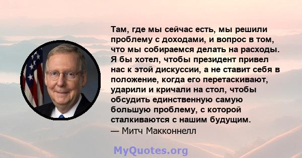 Там, где мы сейчас есть, мы решили проблему с доходами, и вопрос в том, что мы собираемся делать на расходы. Я бы хотел, чтобы президент привел нас к этой дискуссии, а не ставит себя в положение, когда его