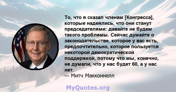 То, что я сказал членам [Конгресса], которые надеялись, что они станут председателями: давайте не будем такого проблемы. Сейчас думайте о законодательстве, которое у вас есть, предпочтительно, которое пользуется